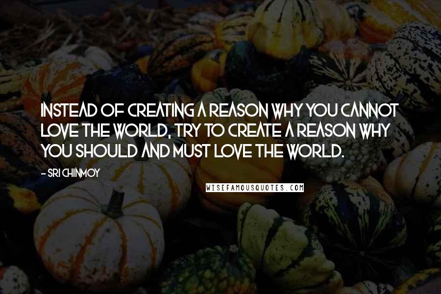 Sri Chinmoy Quotes: Instead of creating a reason why you cannot love the world, try to create a reason why you should and must love the world.