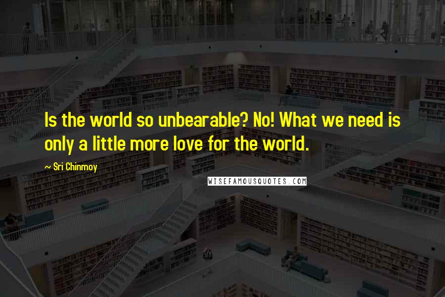 Sri Chinmoy Quotes: Is the world so unbearable? No! What we need is only a little more love for the world.