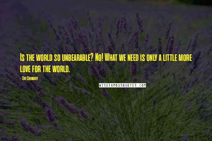 Sri Chinmoy Quotes: Is the world so unbearable? No! What we need is only a little more love for the world.