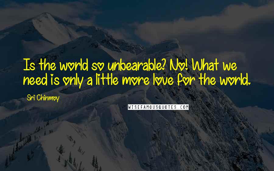Sri Chinmoy Quotes: Is the world so unbearable? No! What we need is only a little more love for the world.