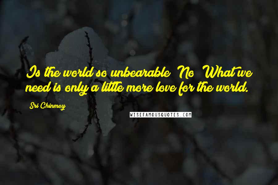 Sri Chinmoy Quotes: Is the world so unbearable? No! What we need is only a little more love for the world.