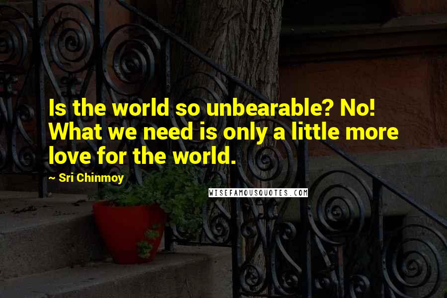 Sri Chinmoy Quotes: Is the world so unbearable? No! What we need is only a little more love for the world.