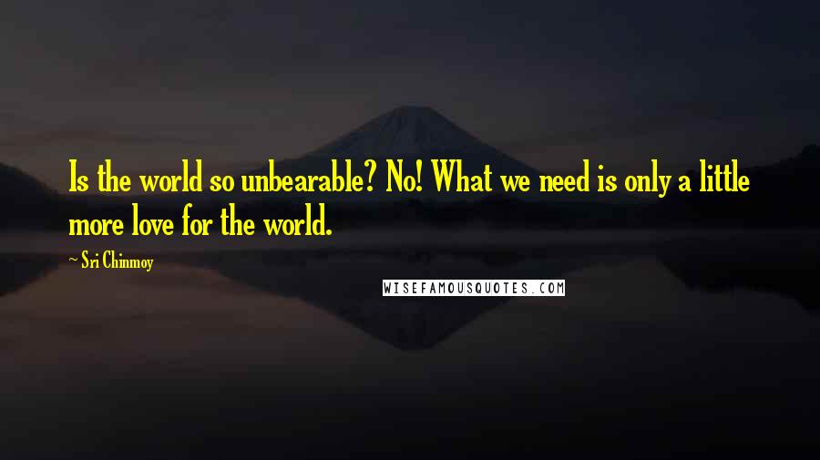 Sri Chinmoy Quotes: Is the world so unbearable? No! What we need is only a little more love for the world.