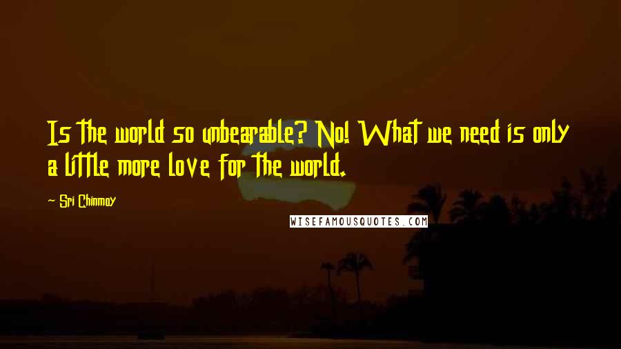 Sri Chinmoy Quotes: Is the world so unbearable? No! What we need is only a little more love for the world.