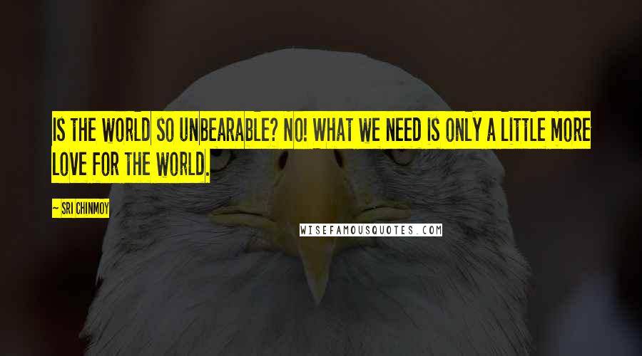 Sri Chinmoy Quotes: Is the world so unbearable? No! What we need is only a little more love for the world.