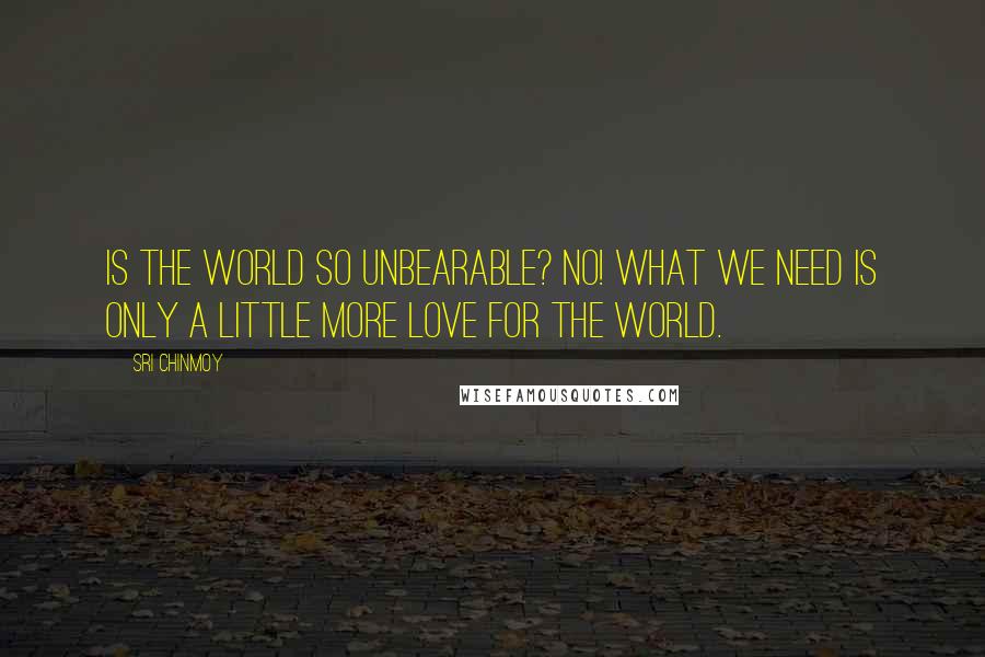 Sri Chinmoy Quotes: Is the world so unbearable? No! What we need is only a little more love for the world.