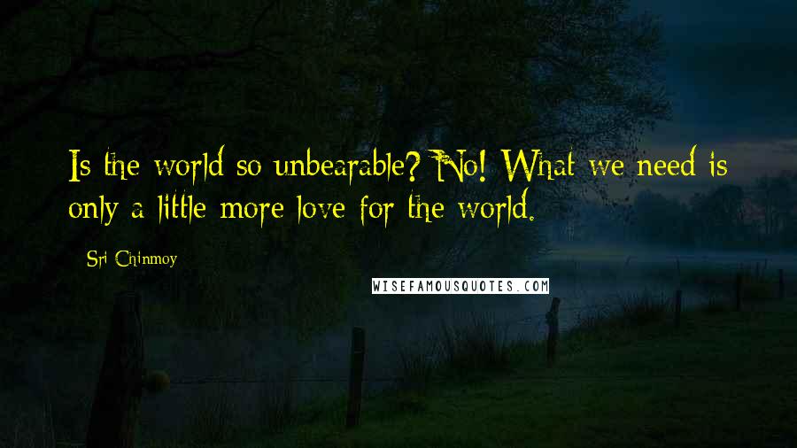 Sri Chinmoy Quotes: Is the world so unbearable? No! What we need is only a little more love for the world.