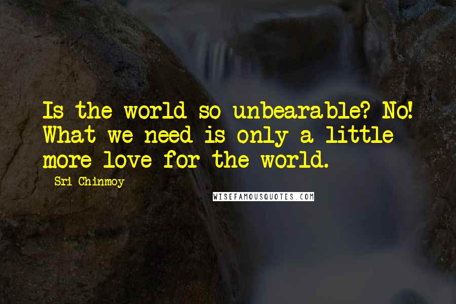 Sri Chinmoy Quotes: Is the world so unbearable? No! What we need is only a little more love for the world.
