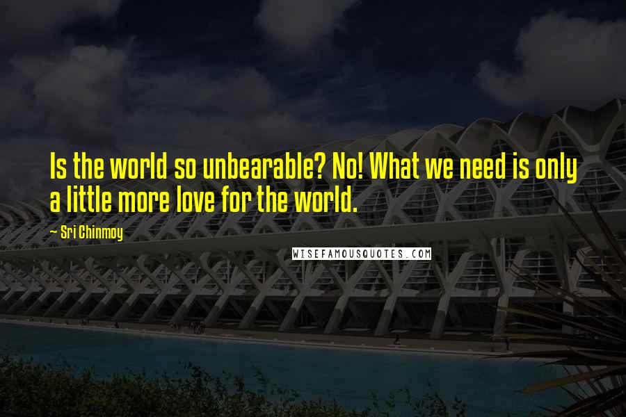 Sri Chinmoy Quotes: Is the world so unbearable? No! What we need is only a little more love for the world.