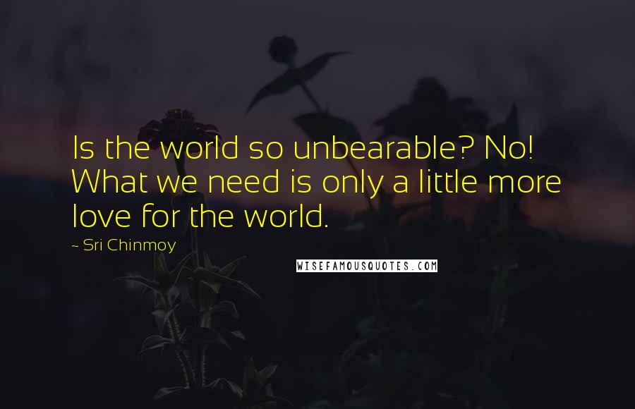 Sri Chinmoy Quotes: Is the world so unbearable? No! What we need is only a little more love for the world.