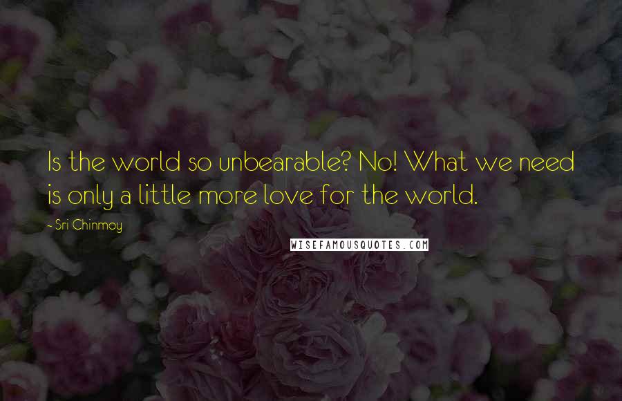 Sri Chinmoy Quotes: Is the world so unbearable? No! What we need is only a little more love for the world.