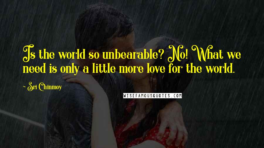 Sri Chinmoy Quotes: Is the world so unbearable? No! What we need is only a little more love for the world.