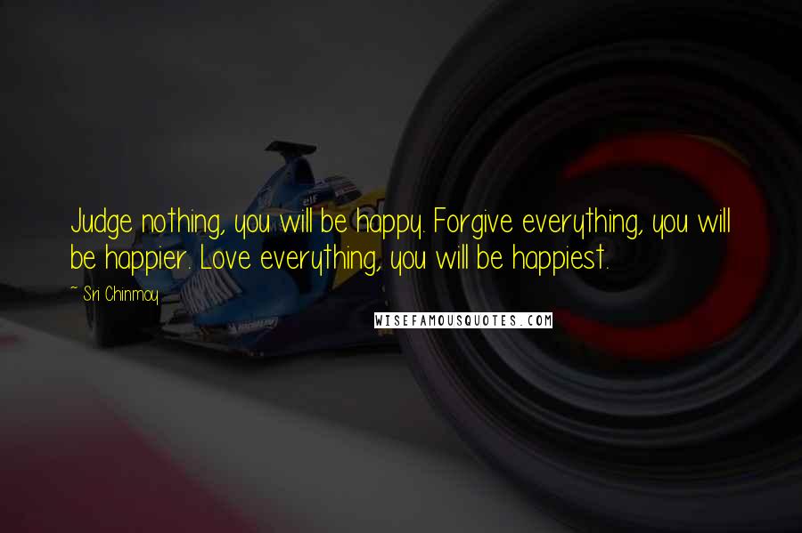 Sri Chinmoy Quotes: Judge nothing, you will be happy. Forgive everything, you will be happier. Love everything, you will be happiest.