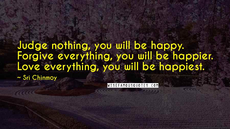 Sri Chinmoy Quotes: Judge nothing, you will be happy. Forgive everything, you will be happier. Love everything, you will be happiest.