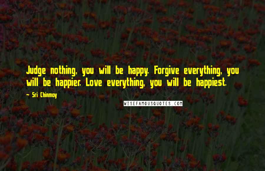 Sri Chinmoy Quotes: Judge nothing, you will be happy. Forgive everything, you will be happier. Love everything, you will be happiest.