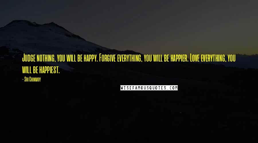 Sri Chinmoy Quotes: Judge nothing, you will be happy. Forgive everything, you will be happier. Love everything, you will be happiest.