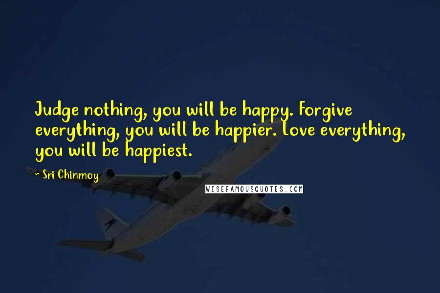 Sri Chinmoy Quotes: Judge nothing, you will be happy. Forgive everything, you will be happier. Love everything, you will be happiest.