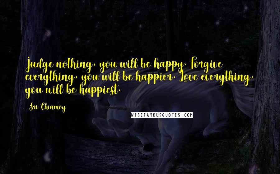 Sri Chinmoy Quotes: Judge nothing, you will be happy. Forgive everything, you will be happier. Love everything, you will be happiest.