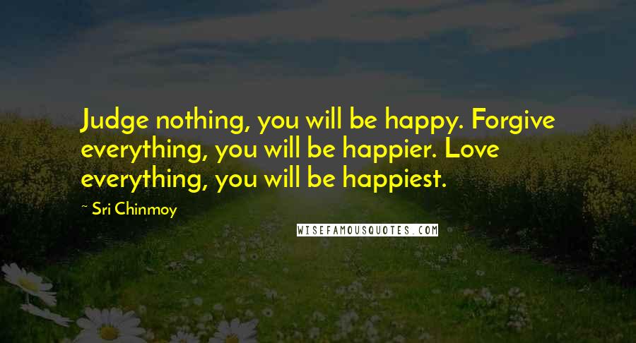 Sri Chinmoy Quotes: Judge nothing, you will be happy. Forgive everything, you will be happier. Love everything, you will be happiest.