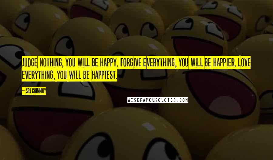 Sri Chinmoy Quotes: Judge nothing, you will be happy. Forgive everything, you will be happier. Love everything, you will be happiest.