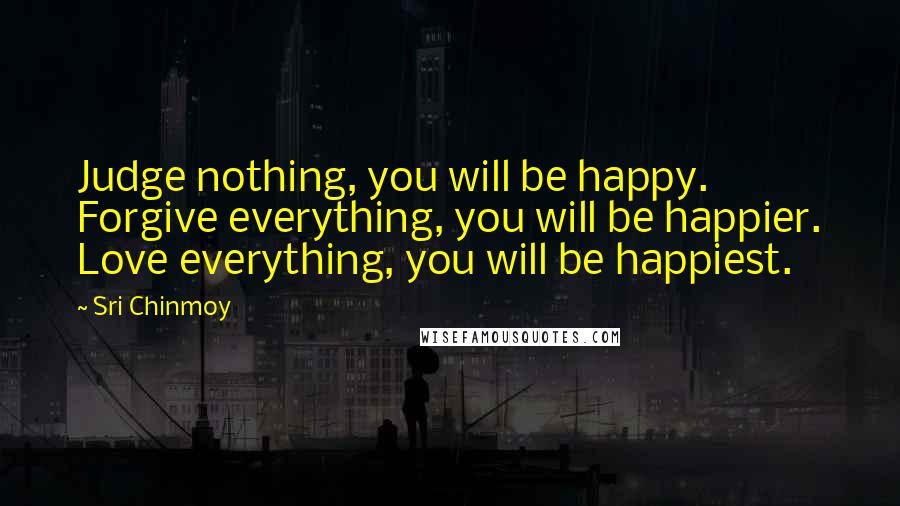 Sri Chinmoy Quotes: Judge nothing, you will be happy. Forgive everything, you will be happier. Love everything, you will be happiest.