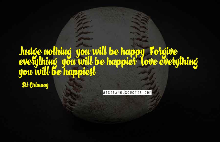 Sri Chinmoy Quotes: Judge nothing, you will be happy. Forgive everything, you will be happier. Love everything, you will be happiest.