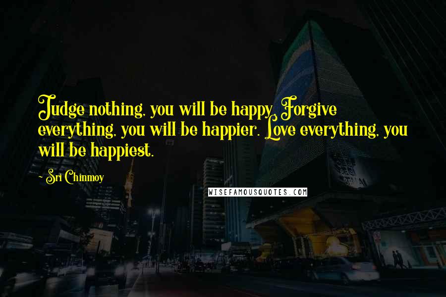 Sri Chinmoy Quotes: Judge nothing, you will be happy. Forgive everything, you will be happier. Love everything, you will be happiest.