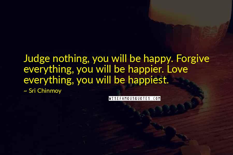 Sri Chinmoy Quotes: Judge nothing, you will be happy. Forgive everything, you will be happier. Love everything, you will be happiest.