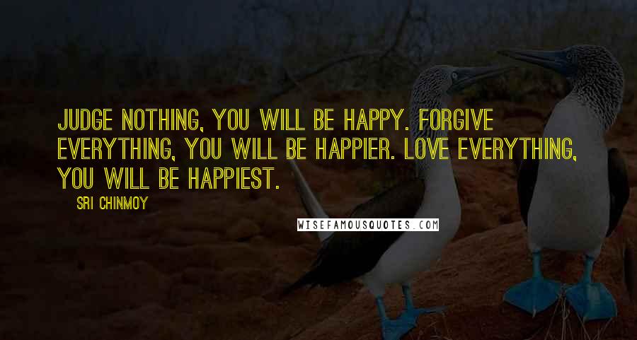 Sri Chinmoy Quotes: Judge nothing, you will be happy. Forgive everything, you will be happier. Love everything, you will be happiest.