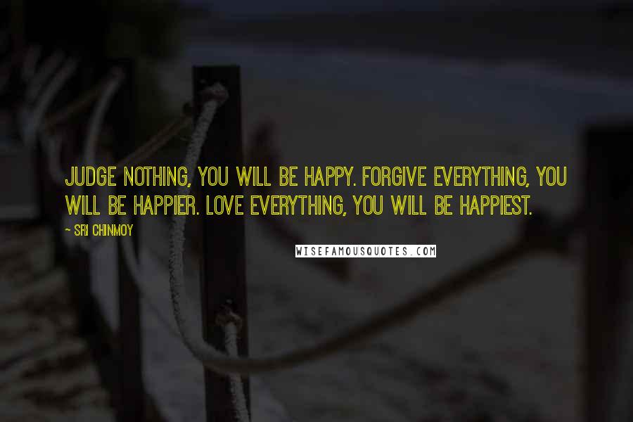 Sri Chinmoy Quotes: Judge nothing, you will be happy. Forgive everything, you will be happier. Love everything, you will be happiest.