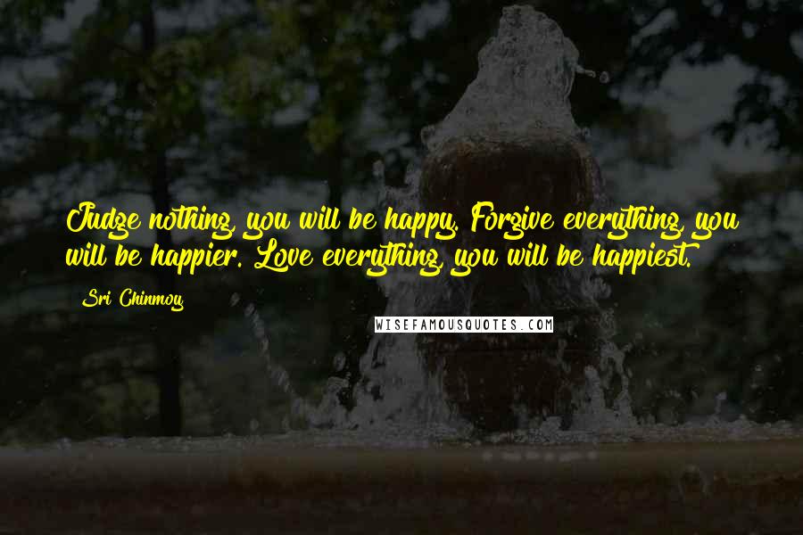 Sri Chinmoy Quotes: Judge nothing, you will be happy. Forgive everything, you will be happier. Love everything, you will be happiest.