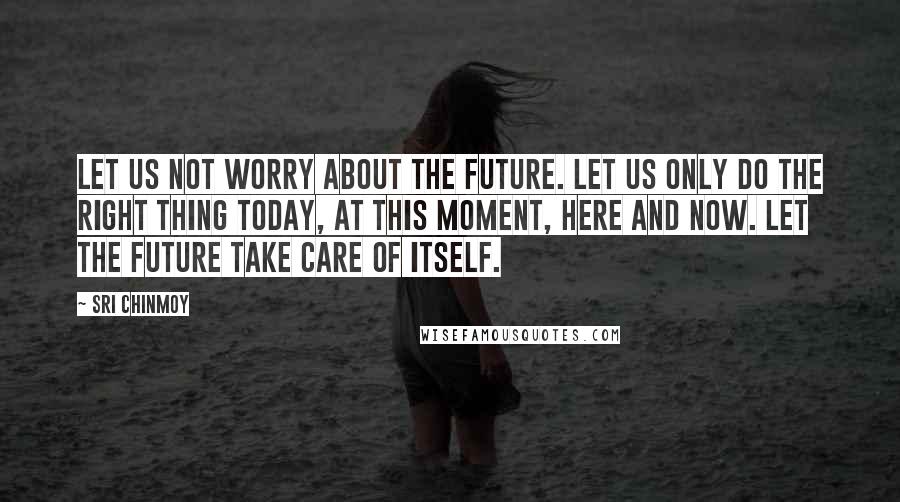 Sri Chinmoy Quotes: Let us not worry about the future. Let us only do the right thing Today, At this moment, Here and now. Let the future take care of itself.