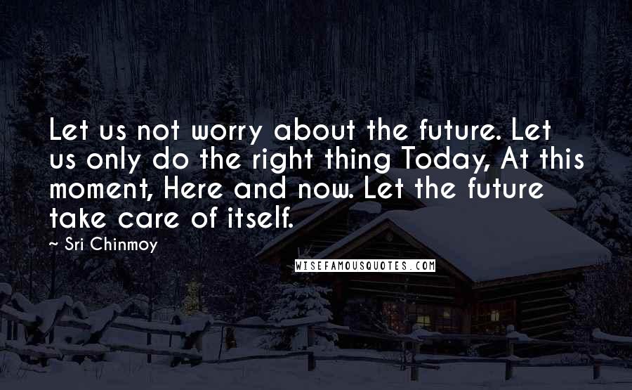 Sri Chinmoy Quotes: Let us not worry about the future. Let us only do the right thing Today, At this moment, Here and now. Let the future take care of itself.