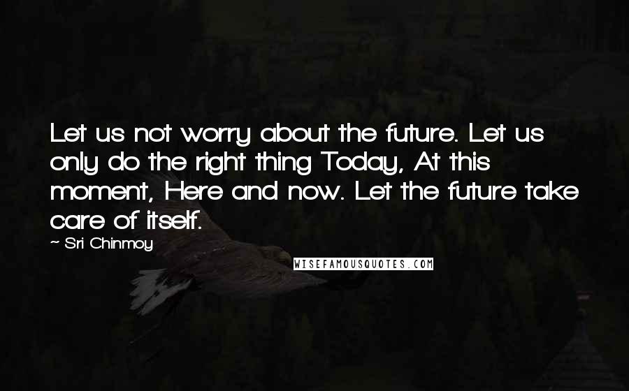 Sri Chinmoy Quotes: Let us not worry about the future. Let us only do the right thing Today, At this moment, Here and now. Let the future take care of itself.