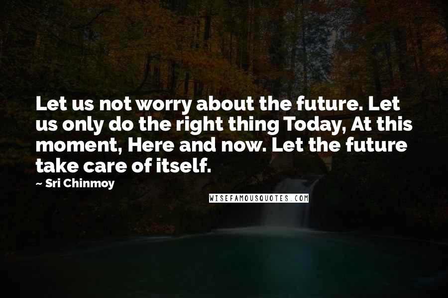 Sri Chinmoy Quotes: Let us not worry about the future. Let us only do the right thing Today, At this moment, Here and now. Let the future take care of itself.