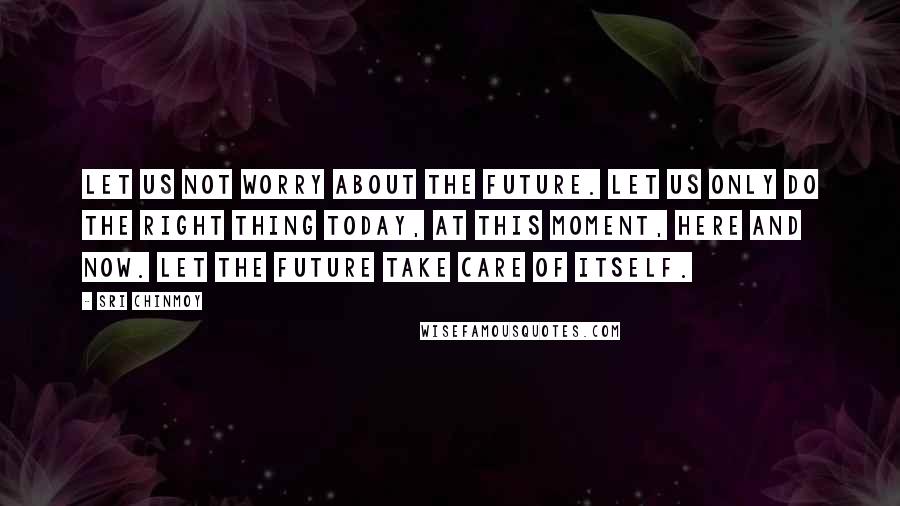 Sri Chinmoy Quotes: Let us not worry about the future. Let us only do the right thing Today, At this moment, Here and now. Let the future take care of itself.