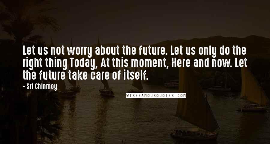 Sri Chinmoy Quotes: Let us not worry about the future. Let us only do the right thing Today, At this moment, Here and now. Let the future take care of itself.