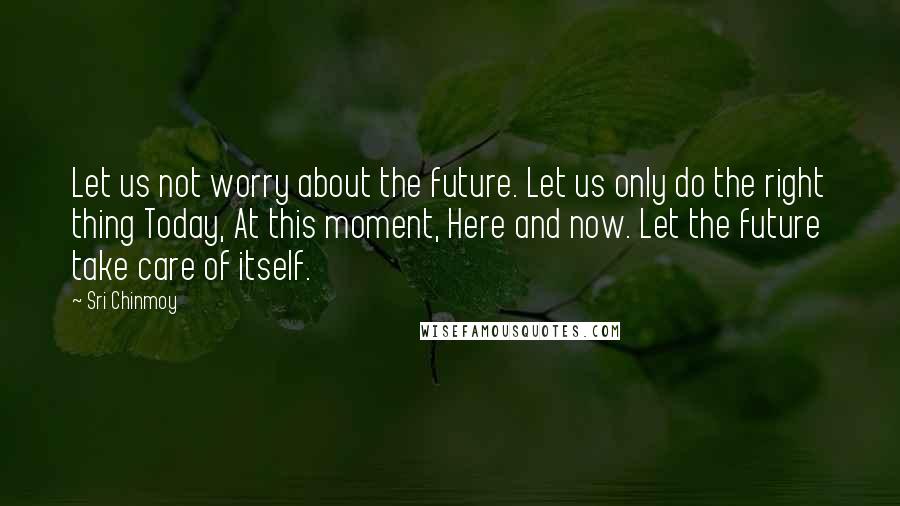 Sri Chinmoy Quotes: Let us not worry about the future. Let us only do the right thing Today, At this moment, Here and now. Let the future take care of itself.