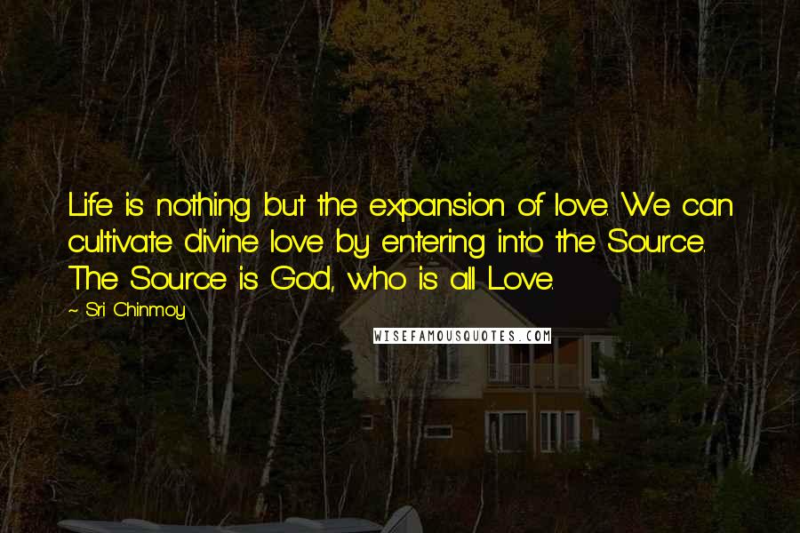 Sri Chinmoy Quotes: Life is nothing but the expansion of love. We can cultivate divine love by entering into the Source. The Source is God, who is all Love.