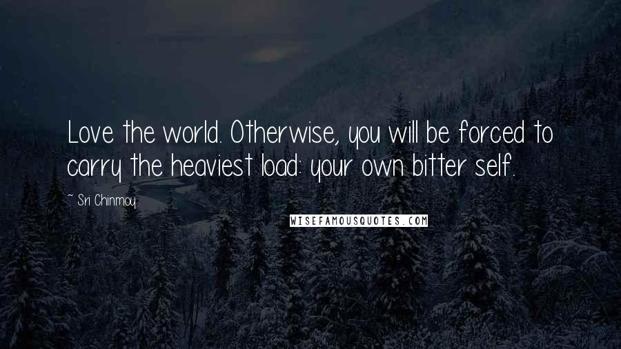 Sri Chinmoy Quotes: Love the world. Otherwise, you will be forced to carry the heaviest load: your own bitter self.