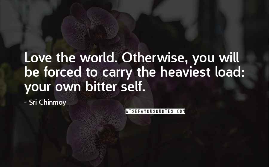 Sri Chinmoy Quotes: Love the world. Otherwise, you will be forced to carry the heaviest load: your own bitter self.