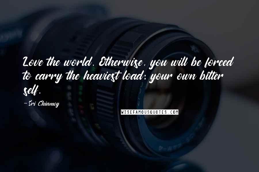 Sri Chinmoy Quotes: Love the world. Otherwise, you will be forced to carry the heaviest load: your own bitter self.