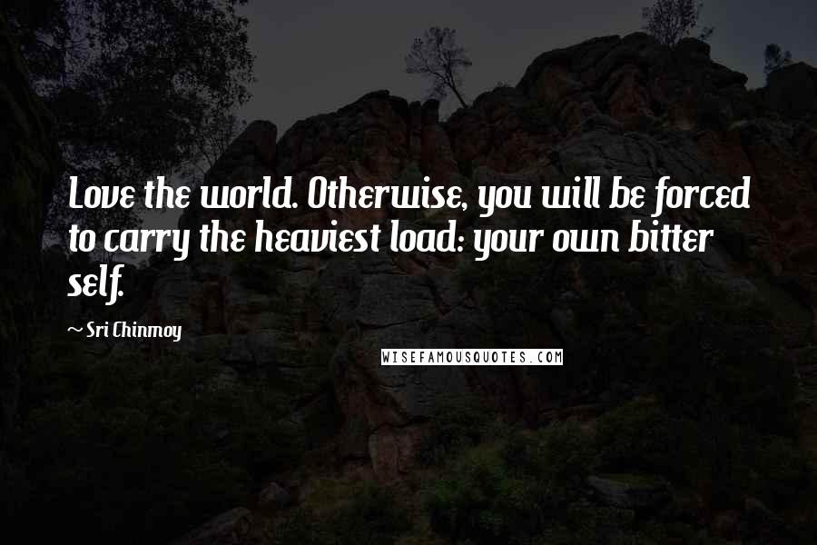 Sri Chinmoy Quotes: Love the world. Otherwise, you will be forced to carry the heaviest load: your own bitter self.
