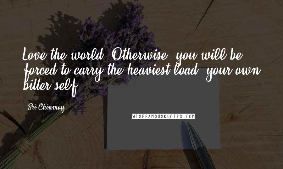 Sri Chinmoy Quotes: Love the world. Otherwise, you will be forced to carry the heaviest load: your own bitter self.