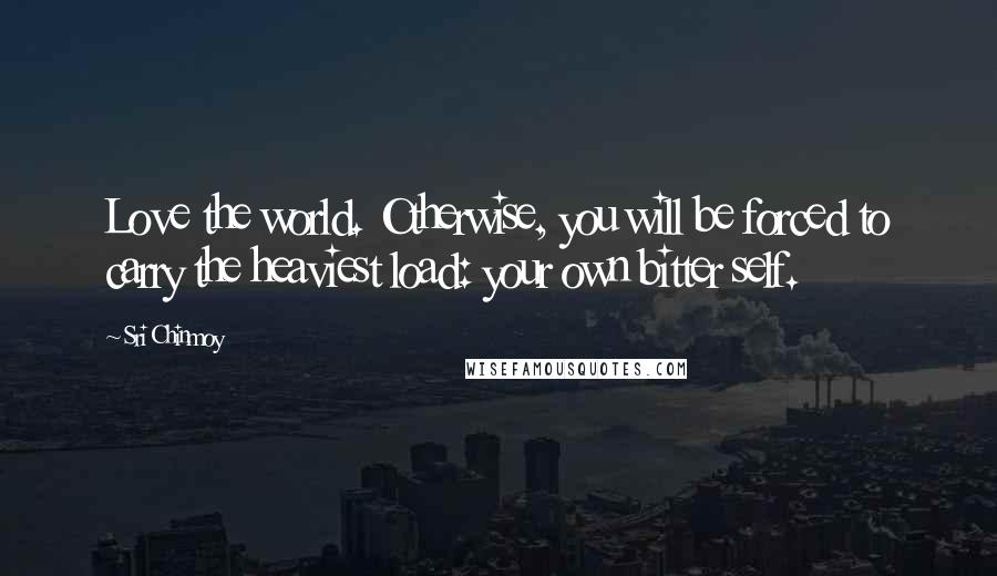 Sri Chinmoy Quotes: Love the world. Otherwise, you will be forced to carry the heaviest load: your own bitter self.