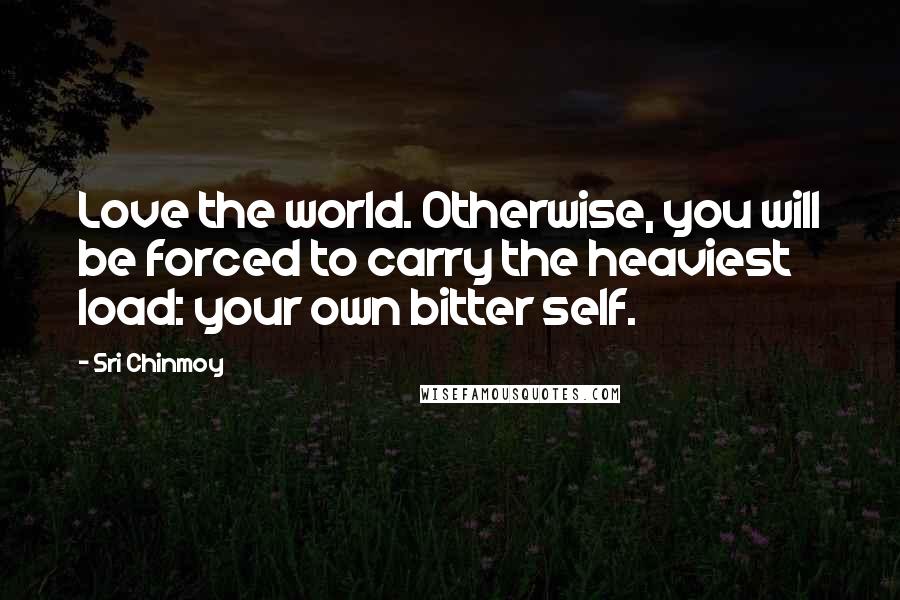 Sri Chinmoy Quotes: Love the world. Otherwise, you will be forced to carry the heaviest load: your own bitter self.