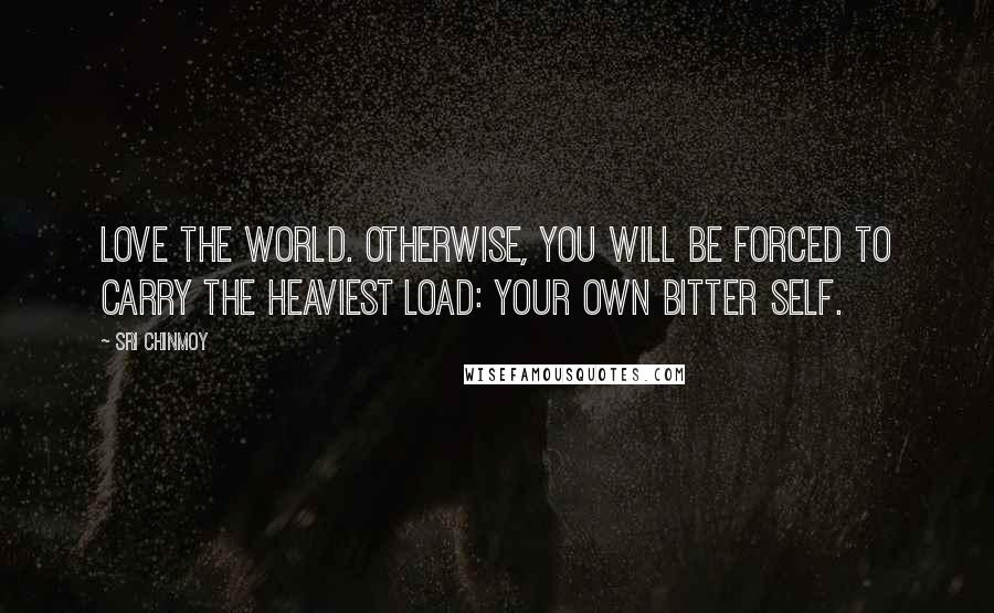Sri Chinmoy Quotes: Love the world. Otherwise, you will be forced to carry the heaviest load: your own bitter self.