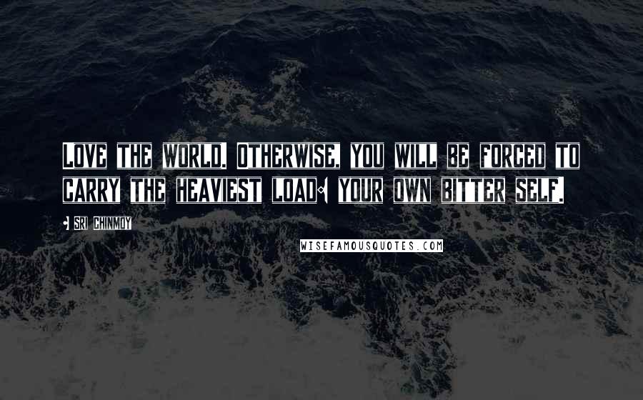 Sri Chinmoy Quotes: Love the world. Otherwise, you will be forced to carry the heaviest load: your own bitter self.