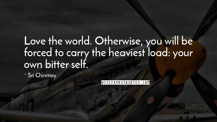 Sri Chinmoy Quotes: Love the world. Otherwise, you will be forced to carry the heaviest load: your own bitter self.