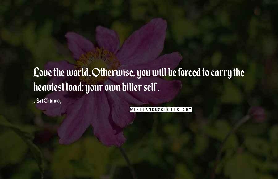 Sri Chinmoy Quotes: Love the world. Otherwise, you will be forced to carry the heaviest load: your own bitter self.